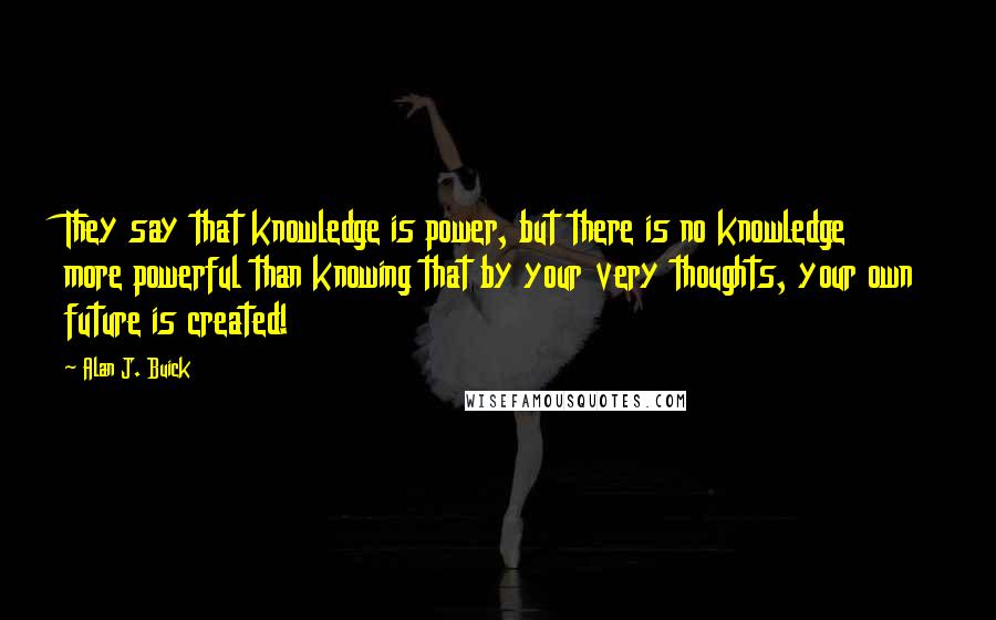 Alan J. Buick Quotes: They say that knowledge is power, but there is no knowledge more powerful than knowing that by your very thoughts, your own future is created!