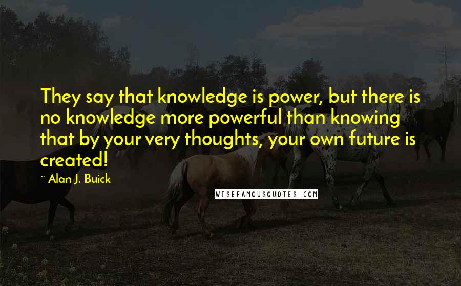 Alan J. Buick Quotes: They say that knowledge is power, but there is no knowledge more powerful than knowing that by your very thoughts, your own future is created!