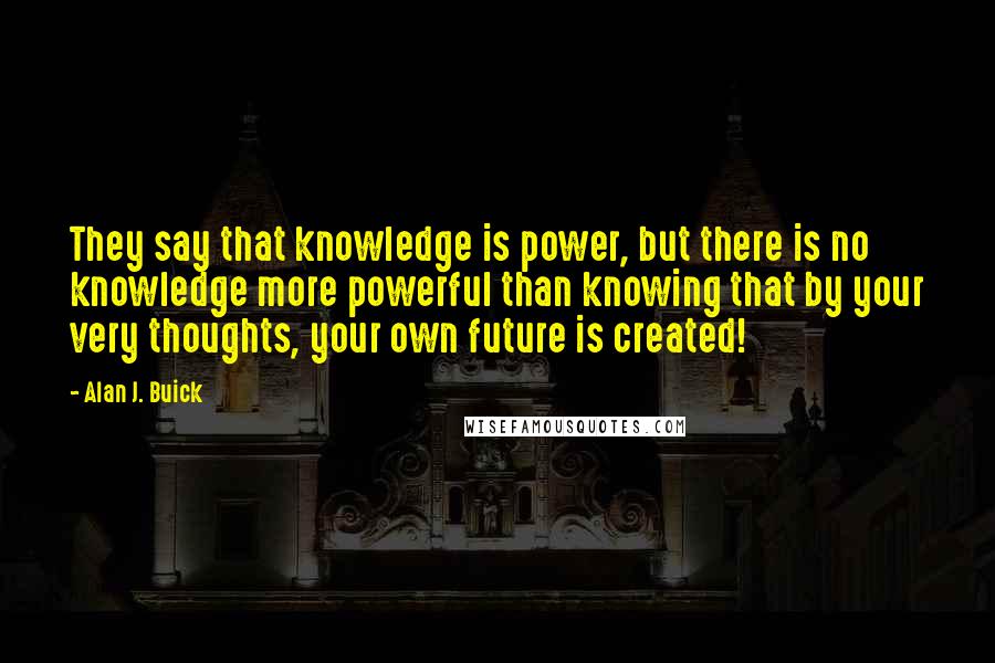 Alan J. Buick Quotes: They say that knowledge is power, but there is no knowledge more powerful than knowing that by your very thoughts, your own future is created!