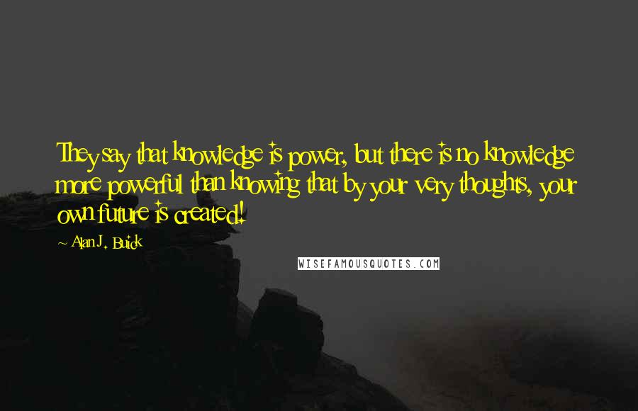 Alan J. Buick Quotes: They say that knowledge is power, but there is no knowledge more powerful than knowing that by your very thoughts, your own future is created!