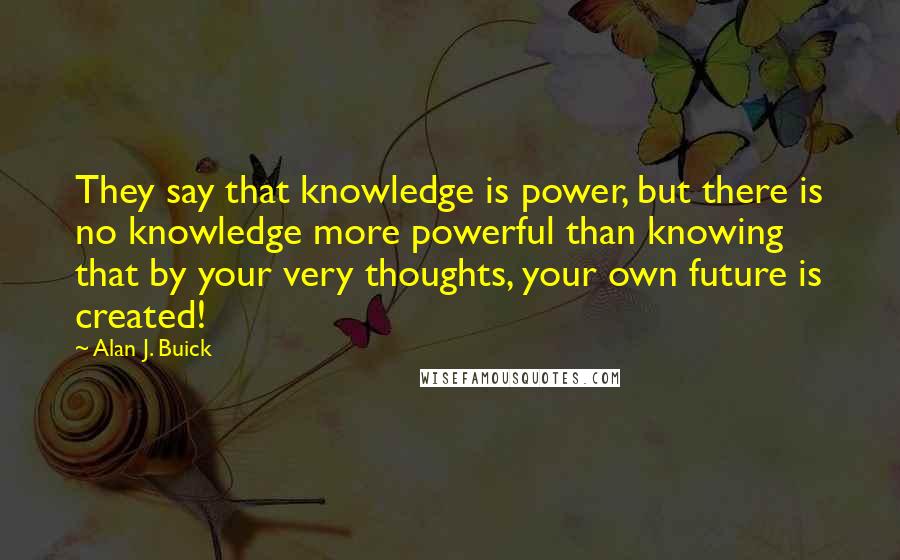 Alan J. Buick Quotes: They say that knowledge is power, but there is no knowledge more powerful than knowing that by your very thoughts, your own future is created!