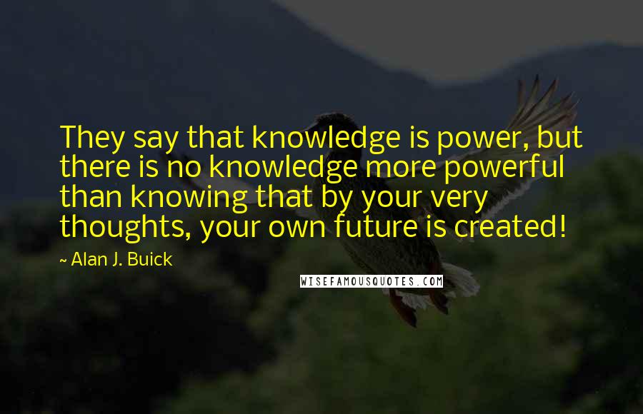 Alan J. Buick Quotes: They say that knowledge is power, but there is no knowledge more powerful than knowing that by your very thoughts, your own future is created!