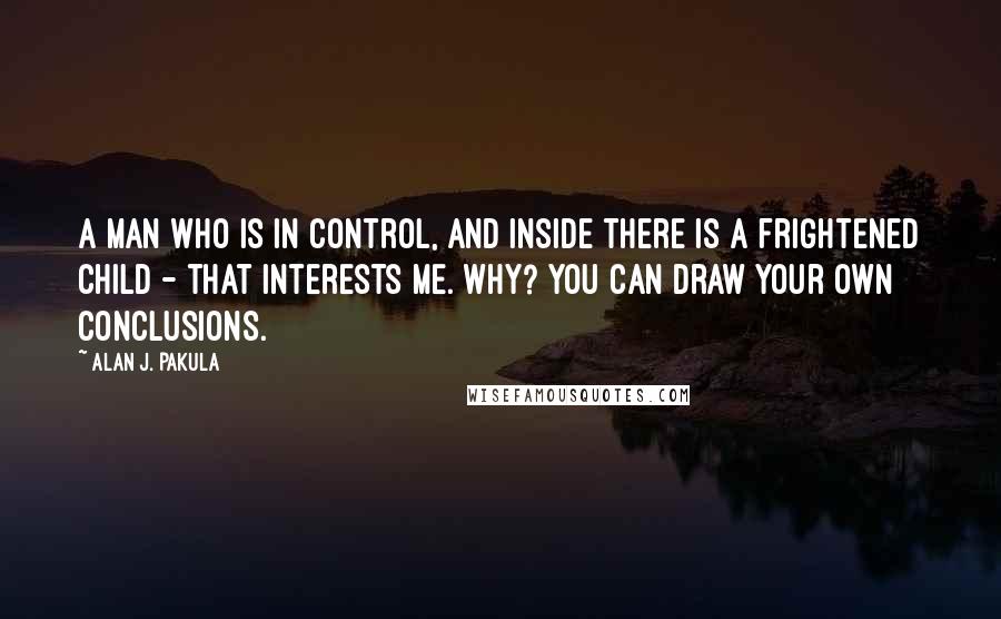 Alan J. Pakula Quotes: A man who is in control, and inside there is a frightened child - that interests me. Why? You can draw your own conclusions.