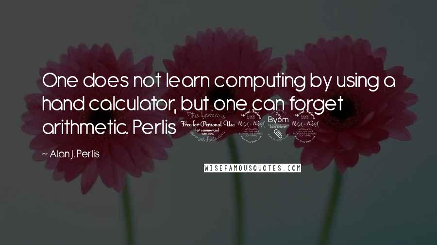 Alan J. Perlis Quotes: One does not learn computing by using a hand calculator, but one can forget arithmetic. Perlis 1982