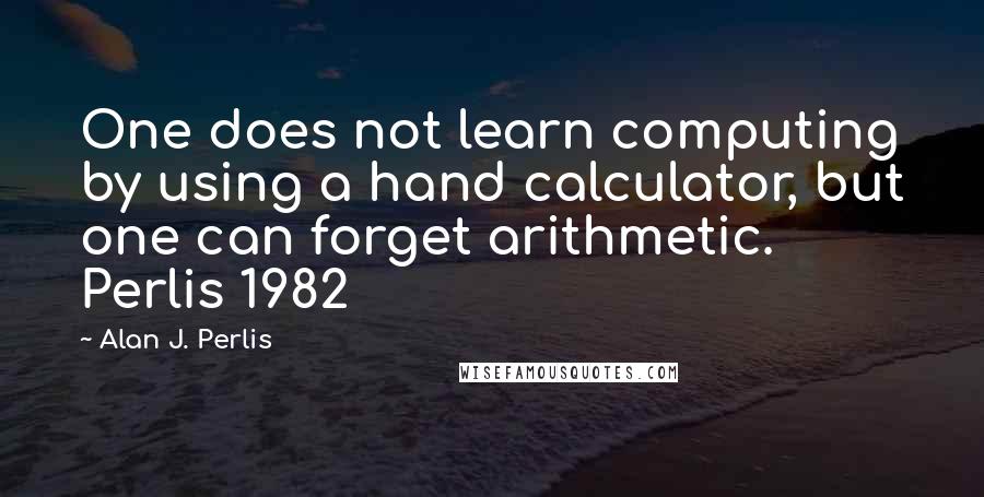 Alan J. Perlis Quotes: One does not learn computing by using a hand calculator, but one can forget arithmetic. Perlis 1982