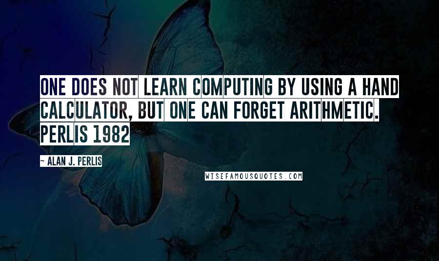 Alan J. Perlis Quotes: One does not learn computing by using a hand calculator, but one can forget arithmetic. Perlis 1982