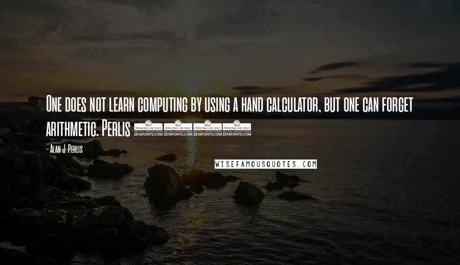 Alan J. Perlis Quotes: One does not learn computing by using a hand calculator, but one can forget arithmetic. Perlis 1982