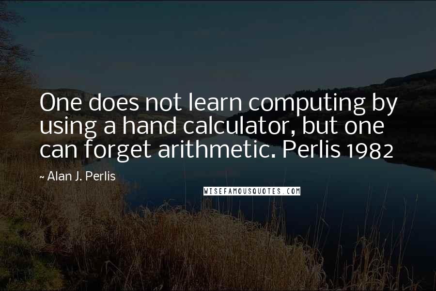 Alan J. Perlis Quotes: One does not learn computing by using a hand calculator, but one can forget arithmetic. Perlis 1982