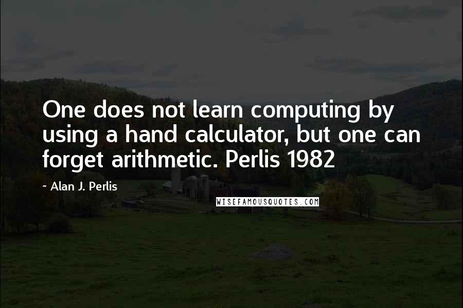 Alan J. Perlis Quotes: One does not learn computing by using a hand calculator, but one can forget arithmetic. Perlis 1982