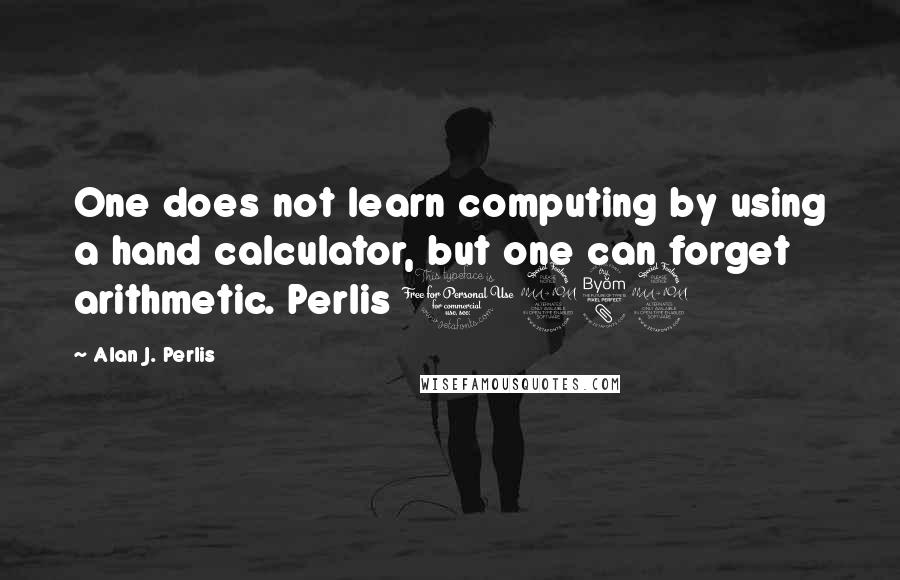 Alan J. Perlis Quotes: One does not learn computing by using a hand calculator, but one can forget arithmetic. Perlis 1982