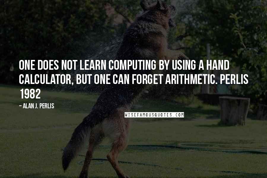 Alan J. Perlis Quotes: One does not learn computing by using a hand calculator, but one can forget arithmetic. Perlis 1982