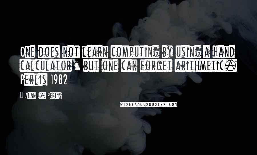 Alan J. Perlis Quotes: One does not learn computing by using a hand calculator, but one can forget arithmetic. Perlis 1982