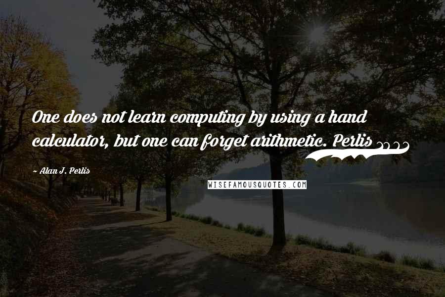 Alan J. Perlis Quotes: One does not learn computing by using a hand calculator, but one can forget arithmetic. Perlis 1982