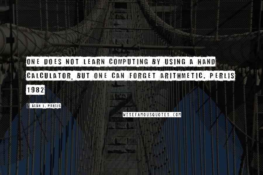 Alan J. Perlis Quotes: One does not learn computing by using a hand calculator, but one can forget arithmetic. Perlis 1982