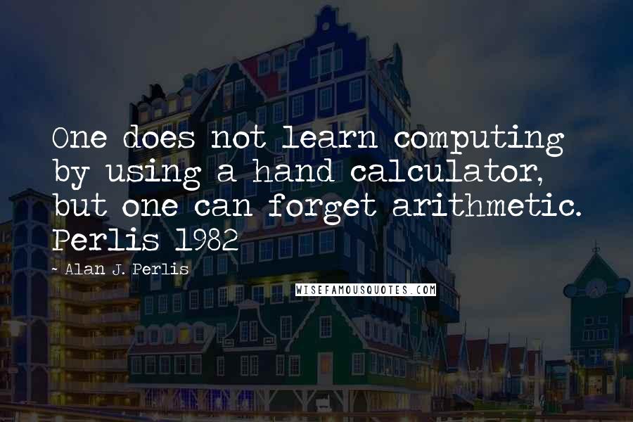 Alan J. Perlis Quotes: One does not learn computing by using a hand calculator, but one can forget arithmetic. Perlis 1982