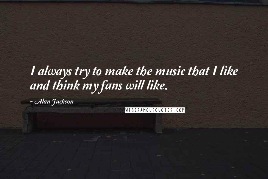 Alan Jackson Quotes: I always try to make the music that I like and think my fans will like.