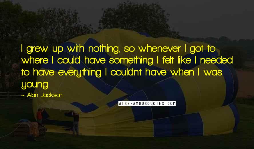 Alan Jackson Quotes: I grew up with nothing, so whenever I got to where I could have something I felt like I needed to have everything I couldn't have when I was young.