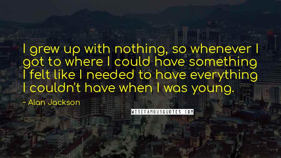 Alan Jackson Quotes: I grew up with nothing, so whenever I got to where I could have something I felt like I needed to have everything I couldn't have when I was young.