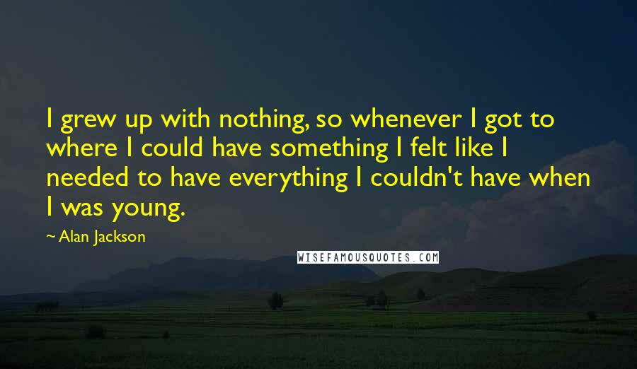 Alan Jackson Quotes: I grew up with nothing, so whenever I got to where I could have something I felt like I needed to have everything I couldn't have when I was young.