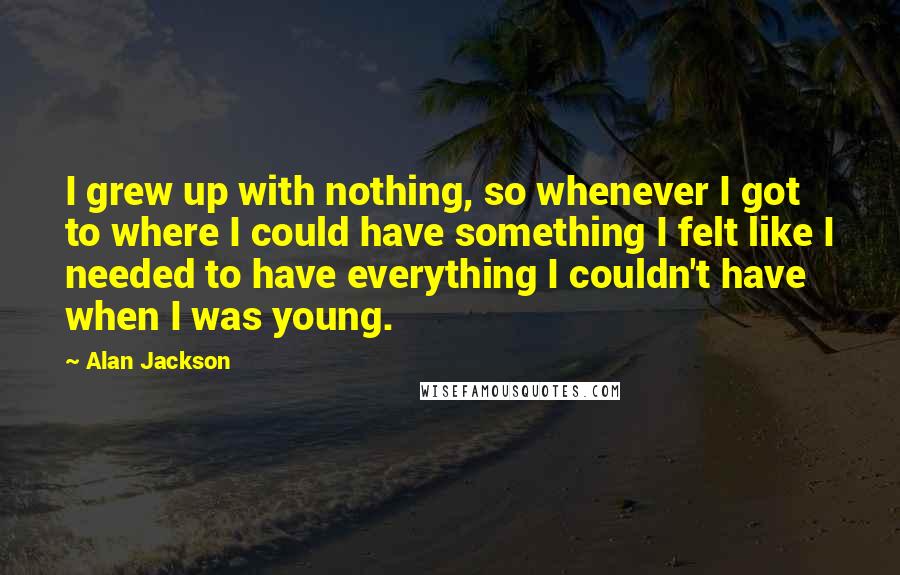 Alan Jackson Quotes: I grew up with nothing, so whenever I got to where I could have something I felt like I needed to have everything I couldn't have when I was young.