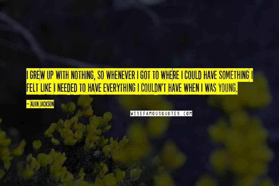 Alan Jackson Quotes: I grew up with nothing, so whenever I got to where I could have something I felt like I needed to have everything I couldn't have when I was young.
