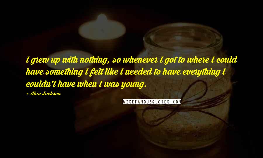 Alan Jackson Quotes: I grew up with nothing, so whenever I got to where I could have something I felt like I needed to have everything I couldn't have when I was young.