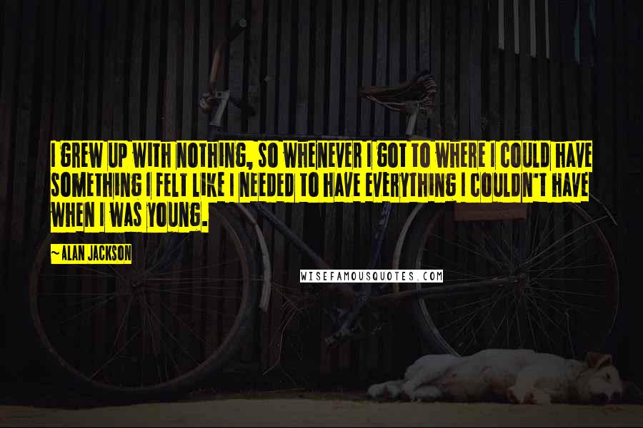 Alan Jackson Quotes: I grew up with nothing, so whenever I got to where I could have something I felt like I needed to have everything I couldn't have when I was young.
