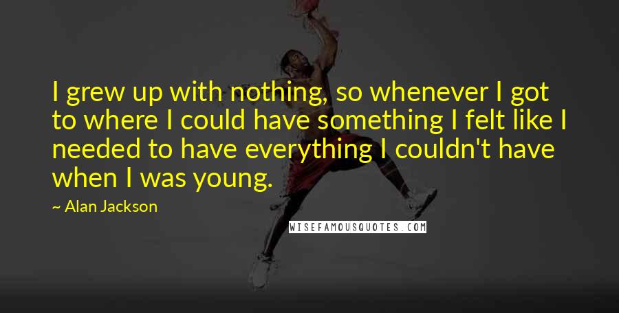 Alan Jackson Quotes: I grew up with nothing, so whenever I got to where I could have something I felt like I needed to have everything I couldn't have when I was young.