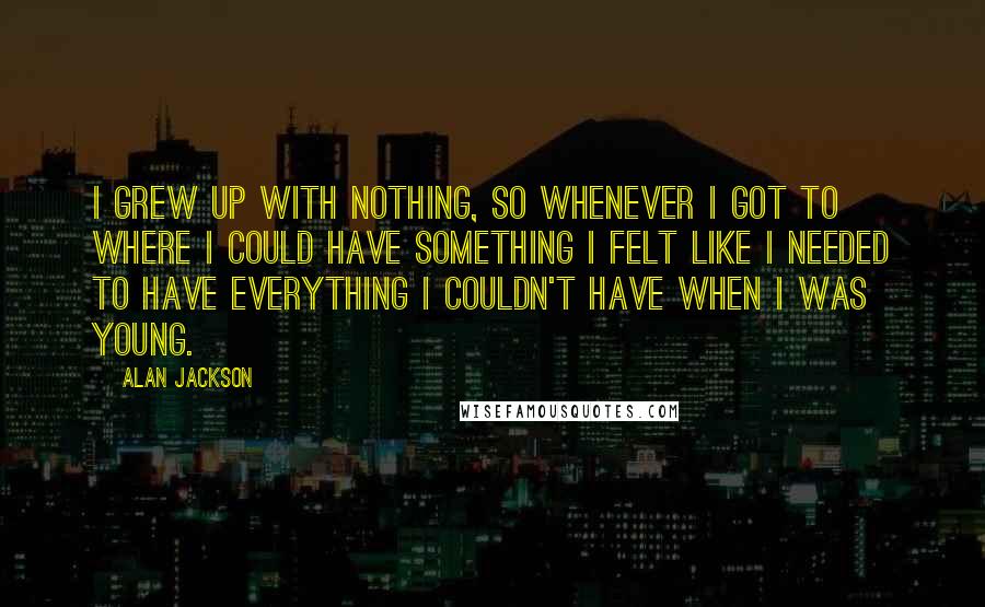 Alan Jackson Quotes: I grew up with nothing, so whenever I got to where I could have something I felt like I needed to have everything I couldn't have when I was young.