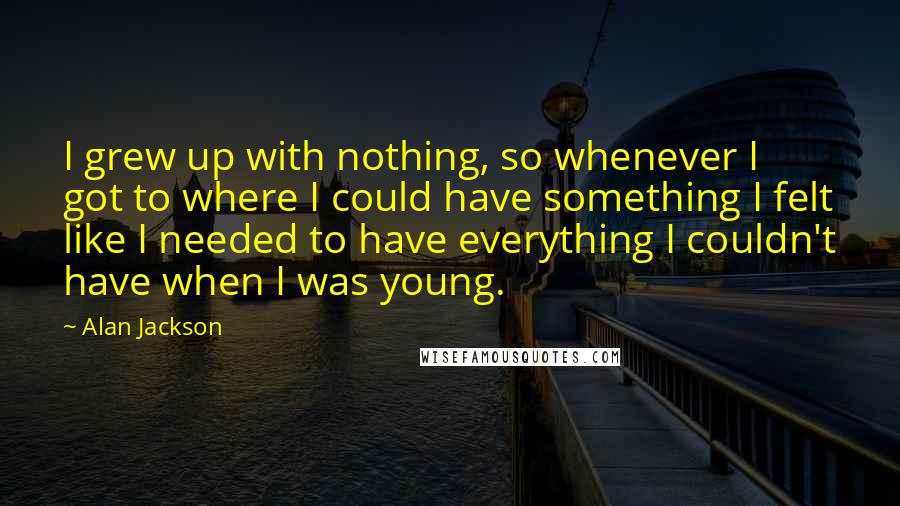Alan Jackson Quotes: I grew up with nothing, so whenever I got to where I could have something I felt like I needed to have everything I couldn't have when I was young.