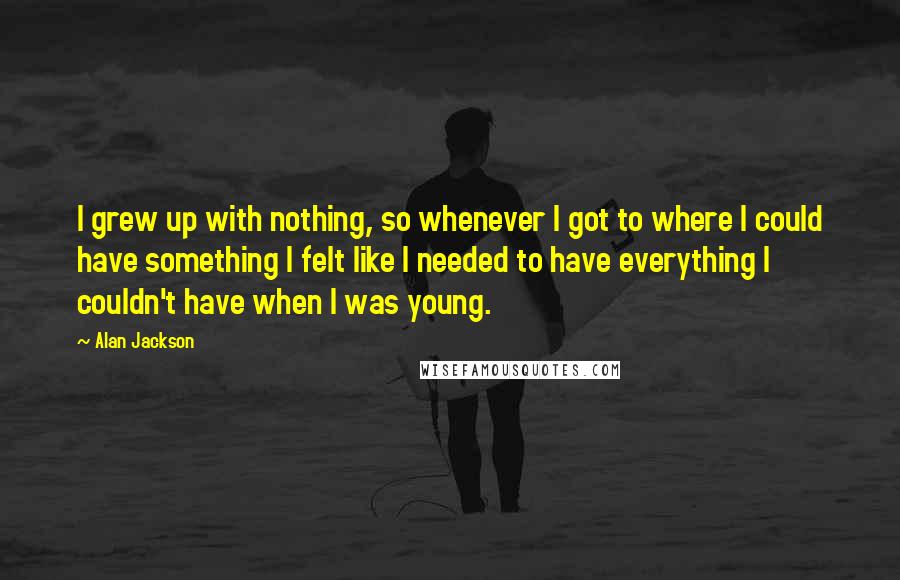 Alan Jackson Quotes: I grew up with nothing, so whenever I got to where I could have something I felt like I needed to have everything I couldn't have when I was young.