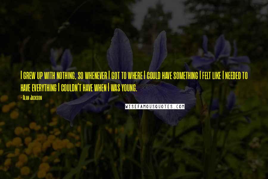Alan Jackson Quotes: I grew up with nothing, so whenever I got to where I could have something I felt like I needed to have everything I couldn't have when I was young.
