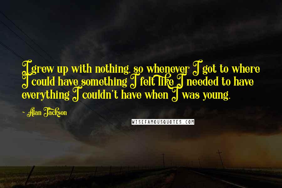 Alan Jackson Quotes: I grew up with nothing, so whenever I got to where I could have something I felt like I needed to have everything I couldn't have when I was young.
