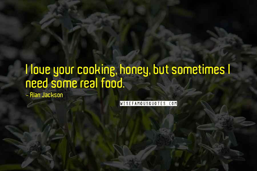 Alan Jackson Quotes: I love your cooking, honey, but sometimes I need some real food.