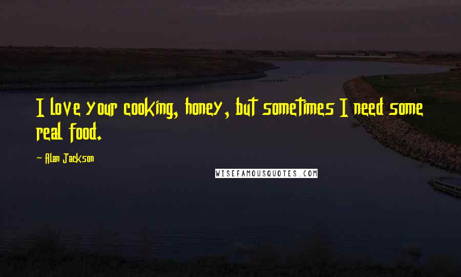 Alan Jackson Quotes: I love your cooking, honey, but sometimes I need some real food.