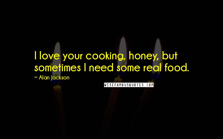 Alan Jackson Quotes: I love your cooking, honey, but sometimes I need some real food.