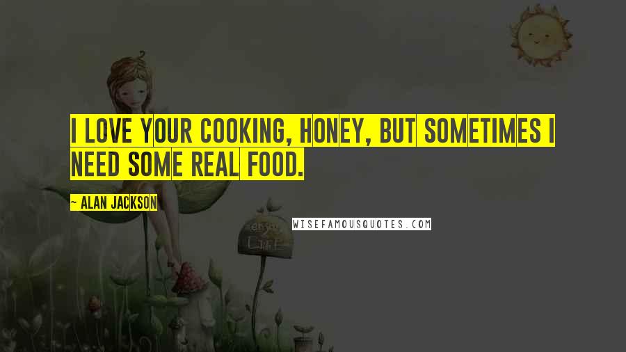 Alan Jackson Quotes: I love your cooking, honey, but sometimes I need some real food.