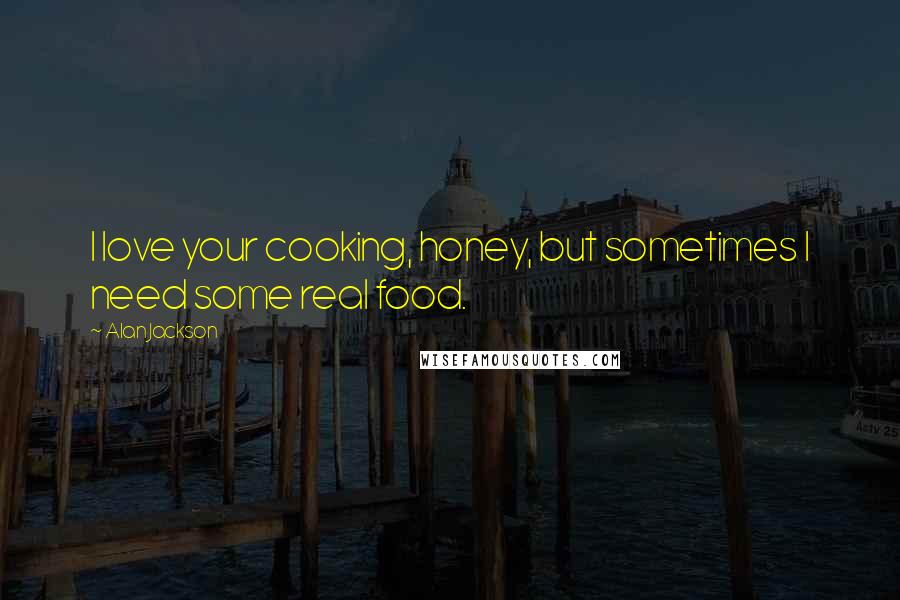 Alan Jackson Quotes: I love your cooking, honey, but sometimes I need some real food.