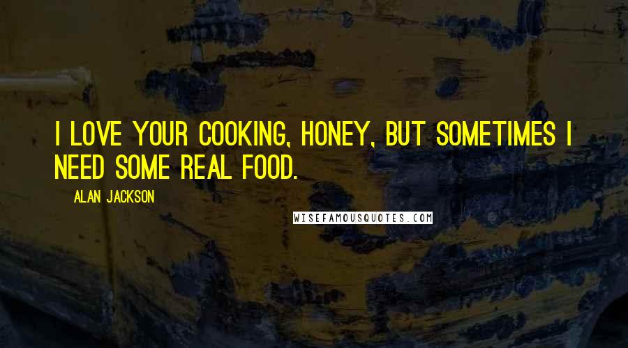 Alan Jackson Quotes: I love your cooking, honey, but sometimes I need some real food.