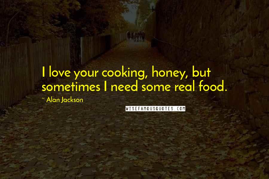 Alan Jackson Quotes: I love your cooking, honey, but sometimes I need some real food.