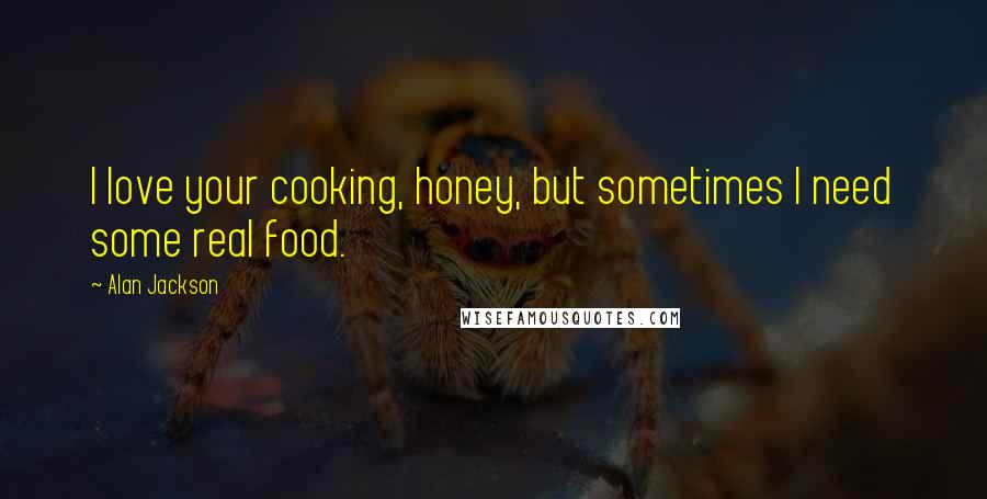Alan Jackson Quotes: I love your cooking, honey, but sometimes I need some real food.