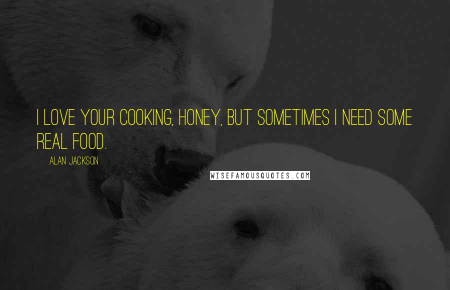 Alan Jackson Quotes: I love your cooking, honey, but sometimes I need some real food.