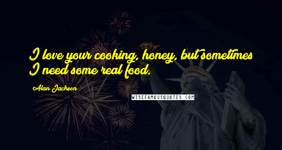 Alan Jackson Quotes: I love your cooking, honey, but sometimes I need some real food.