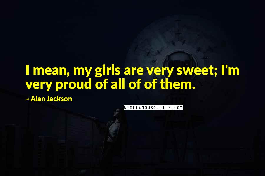 Alan Jackson Quotes: I mean, my girls are very sweet; I'm very proud of all of of them.