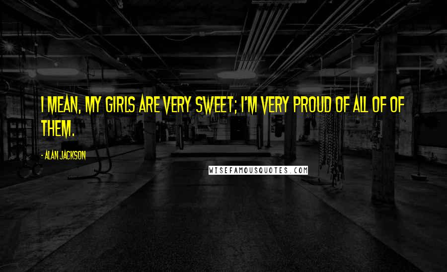 Alan Jackson Quotes: I mean, my girls are very sweet; I'm very proud of all of of them.