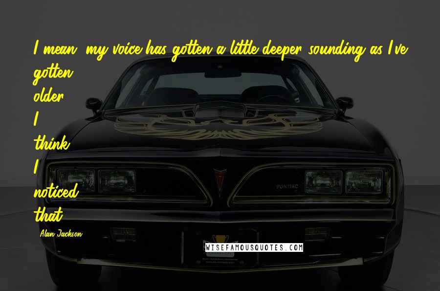 Alan Jackson Quotes: I mean, my voice has gotten a little deeper sounding as I've gotten older, I think. I noticed that.