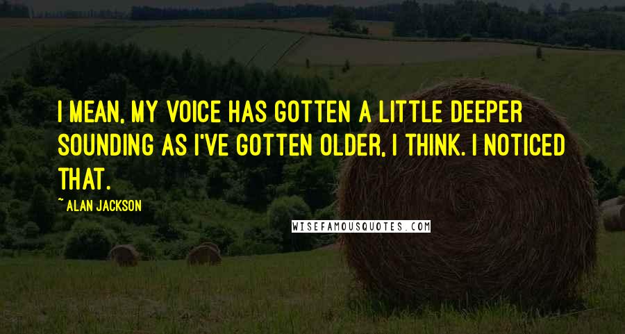 Alan Jackson Quotes: I mean, my voice has gotten a little deeper sounding as I've gotten older, I think. I noticed that.