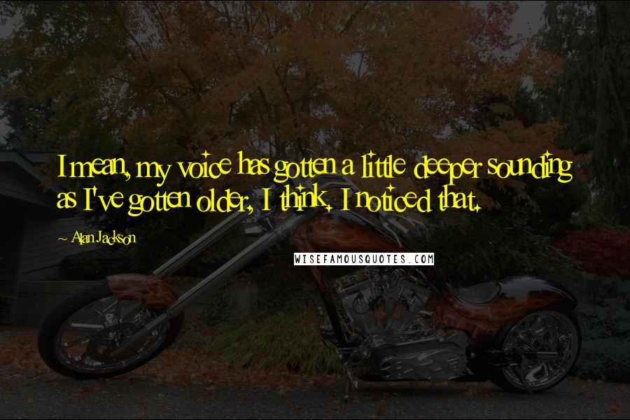 Alan Jackson Quotes: I mean, my voice has gotten a little deeper sounding as I've gotten older, I think. I noticed that.