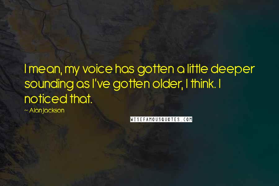 Alan Jackson Quotes: I mean, my voice has gotten a little deeper sounding as I've gotten older, I think. I noticed that.