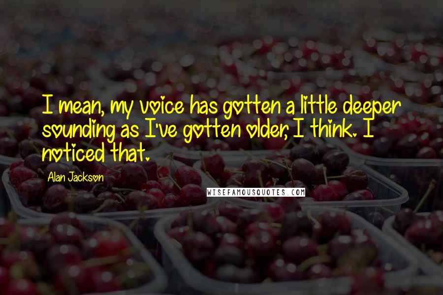 Alan Jackson Quotes: I mean, my voice has gotten a little deeper sounding as I've gotten older, I think. I noticed that.
